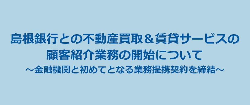 島根銀行との不動産買取＆賃貸サービスの顧客紹介業務の開始について～金融機関と初めてとなる業務提携契約を締結～